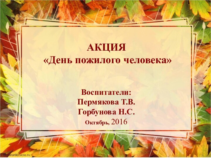 АКЦИЯ  «День пожилого человека»  Воспитатели: Пермякова Т.В. Горбунова Н.С. Октябрь, 2016