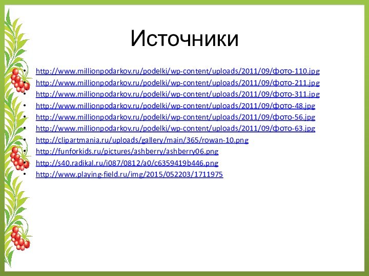 Источникиhttp://www.millionpodarkov.ru/podelki/wp-content/uploads/2011/09/фото-110.jpghttp://www.millionpodarkov.ru/podelki/wp-content/uploads/2011/09/фото-211.jpghttp://www.millionpodarkov.ru/podelki/wp-content/uploads/2011/09/фото-311.jpghttp://www.millionpodarkov.ru/podelki/wp-content/uploads/2011/09/фото-48.jpghttp://www.millionpodarkov.ru/podelki/wp-content/uploads/2011/09/фото-56.jpghttp://www.millionpodarkov.ru/podelki/wp-content/uploads/2011/09/фото-63.jpghttp://clipartmania.ru/uploads/gallery/main/365/rowan-10.pnghttp://funforkids.ru/pictures/ashberry/ashberry06.pnghttp://s40.radikal.ru/i087/0812/a0/c6359419b446.pnghttp://www.playing-field.ru/img/2015/052203/1711975