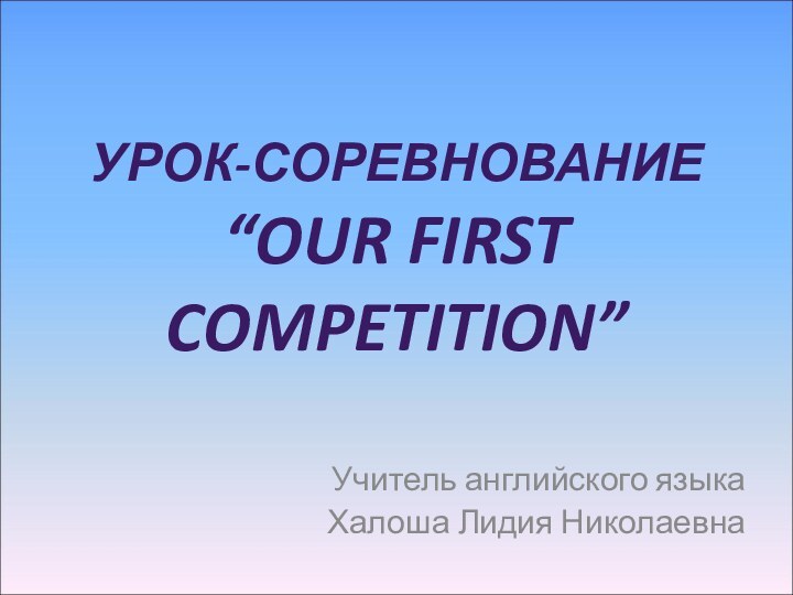 УРОК-СОРЕВНОВАНИЕ “OUR FIRST COMPETITION”Учитель английского языкаХалоша Лидия Николаевна