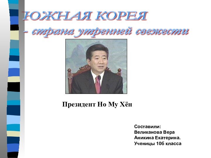 Составили:Великанова ВераАникина Екатерина.Ученицы 10б класса ЮЖНАЯ КОРЕЯ  - страна утренней свежестиПрезидент Но Му Хён