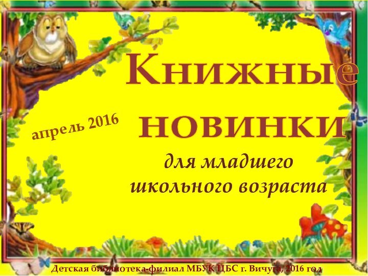 Книжные новинкидля младшего школьного возрастаапрель 2016Детская библиотека-филиал МБУК ЦБС г. Вичуга, 2016 год