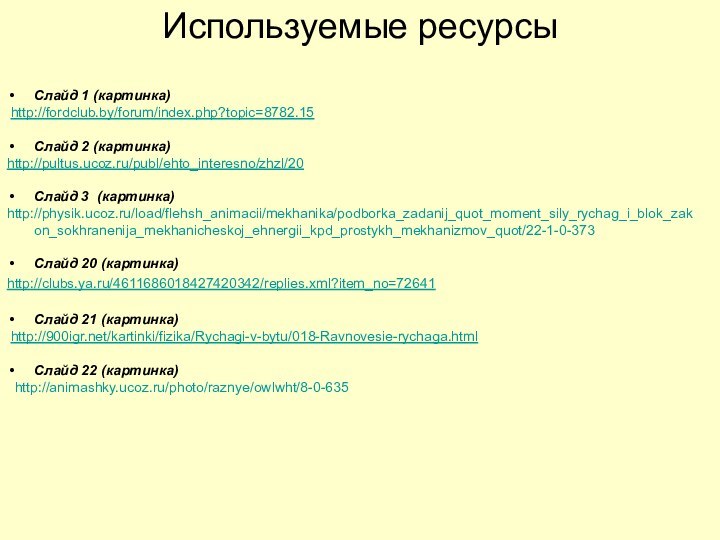 Используемые ресурсыСлайд 1 (картинка) http://fordclub.by/forum/index.php?topic=8782.15Слайд 2 (картинка)http://pultus.ucoz.ru/publ/ehto_interesno/zhzl/20Слайд 3 (картинка)http://physik.ucoz.ru/load/flehsh_animacii/mekhanika/podborka_zadanij_quot_moment_sily_rychag_i_blok_zakon_sokhranenija_mekhanicheskoj_ehnergii_kpd_prostykh_mekhanizmov_quot/22-1-0-373Слайд 20 (картинка) http://clubs.ya.ru/4611686018427420342/replies.xml?item_no=72641Слайд