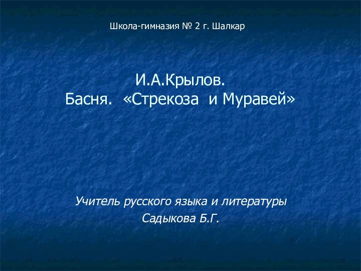 И.А.Крылов.  Басня. «Стрекоза и Муравей» Учитель русского языка и литературыСадыкова Б.Г.Школа-гимназия № 2 г. Шалкар