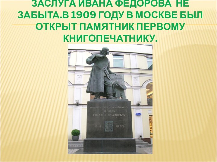 ЗАСЛУГА ИВАНА ФЕДОРОВА НЕ ЗАБЫТА.В 1909 ГОДУ В МОСКВЕ БЫЛ ОТКРЫТ ПАМЯТНИК ПЕРВОМУ КНИГОПЕЧАТНИКУ.