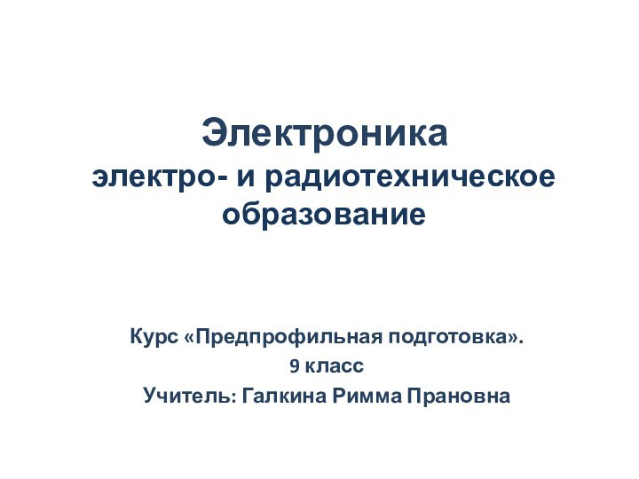 Электроника электро- и радиотехническое образованиеКурс «Предпрофильная подготовка».9 классУчитель: Галкина Римма Прановна