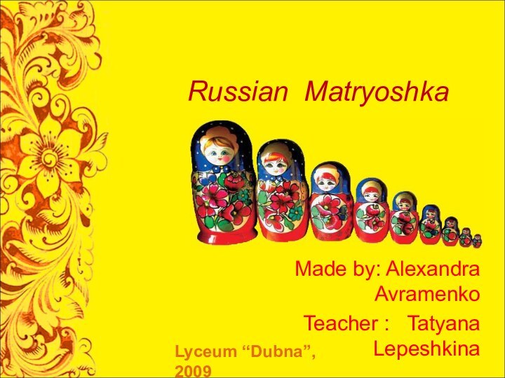 Russian MatryoshkaMade by: Alexandra AvramenkoTeacher :  Tatyana LepeshkinaLyceum “Dubna”, 2009