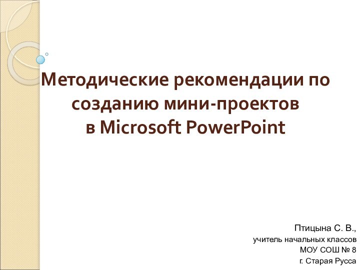 Методические рекомендации по созданию мини-проектов в Microsoft PowerPointПтицына С. В.,учитель начальных классовМОУ