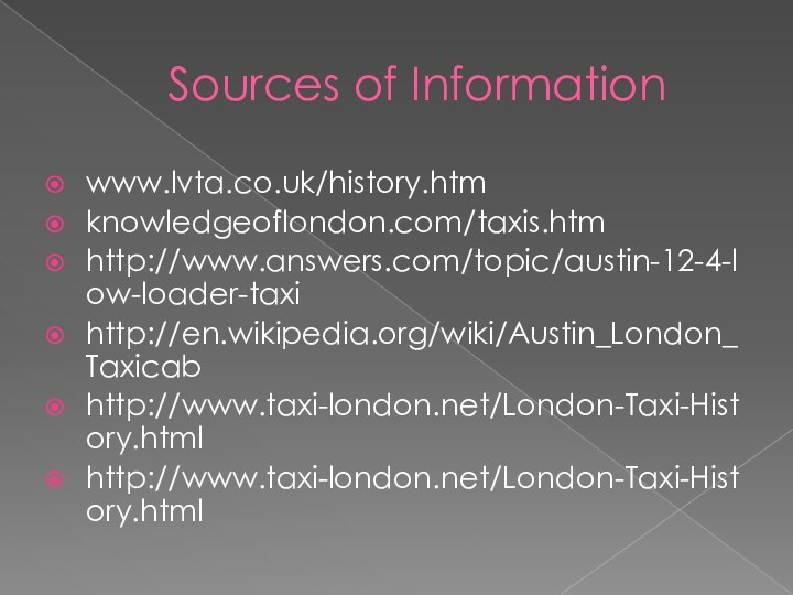 Sources of Informationwww.lvta.co.uk/history.htm‎knowledgeoflondon.com/taxis.htmhttp://www.answers.com/topic/austin-12-4-low-loader-taxihttp://en.wikipedia.org/wiki/Austin_London_Taxicabhttp://www.taxi-london.net/London-Taxi-History.htmlhttp://www.taxi-london.net/London-Taxi-History.html