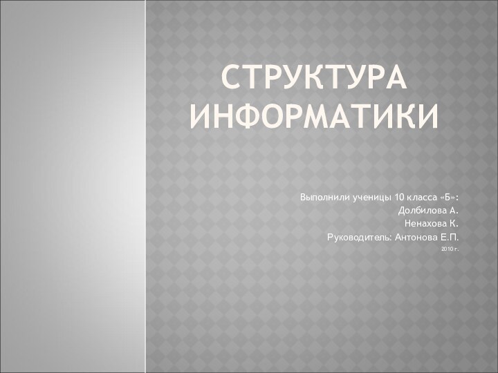 СТРУКТУРА ИНФОРМАТИКИВыполнили ученицы 10 класса «Б»:Долбилова А.Ненахова К.Руководитель: Антонова Е.П.2010 г.