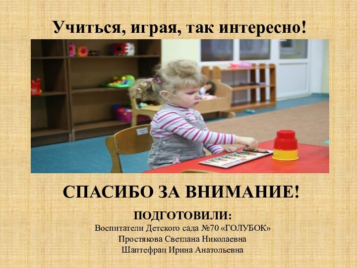 Учиться, играя, так интересно!СПАСИБО ЗА ВНИМАНИЕ!ПОДГОТОВИЛИ: Воспитатели Детского сада №70 «ГОЛУБОК»Простякова Светлана НиколаевнаШаптефрац Ирина Анатольевна