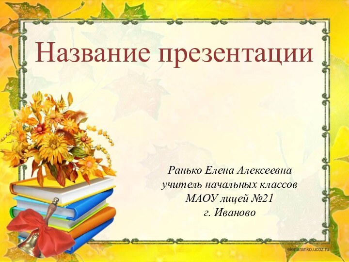 Ранько Елена Алексеевнаучитель начальных классовМАОУ лицей №21г. ИвановоНазвание презентации