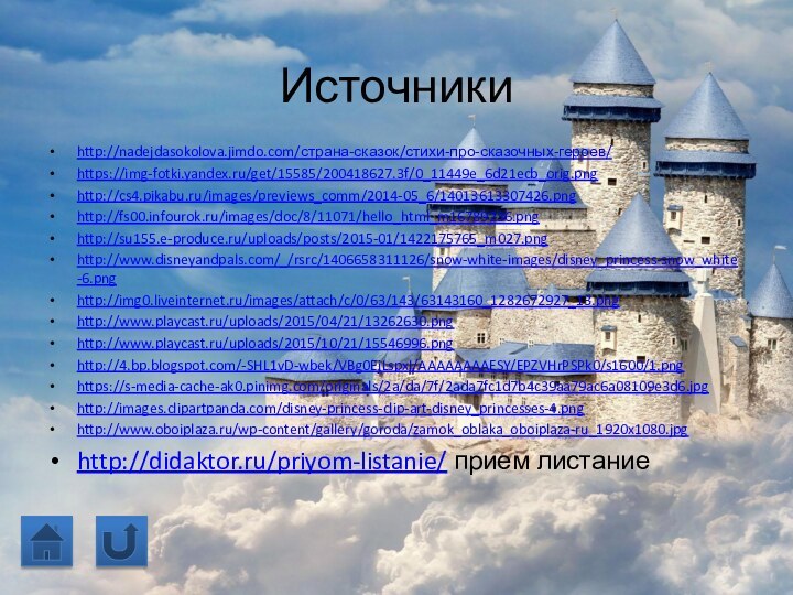 Источникиhttp://nadejdasokolova.jimdo.com/страна-сказок/стихи-про-сказочных-героев/   https://img-fotki.yandex.ru/get/15585/200418627.3f/0_11449e_6d21ecb_orig.pnghttp://cs4.pikabu.ru/images/previews_comm/2014-05_6/14013613307426.pnghttp://fs00.infourok.ru/images/doc/8/11071/hello_html_m16789236.pnghttp://su155.e-produce.ru/uploads/posts/2015-01/1422175765_m027.pnghttp://www.disneyandpals.com/_/rsrc/1406658311126/snow-white-images/disney_princess-snow_white-6.pnghttp://img0.liveinternet.ru/images/attach/c/0/63/143/63143160_1282672927_13.pnghttp://www.playcast.ru/uploads/2015/04/21/13262630.pnghttp://www.playcast.ru/uploads/2015/10/21/15546996.pnghttp://4.bp.blogspot.com/-SHL1vD-wbek/VBg0EjLspxI/AAAAAAAAESY/EPZVHrPSPk0/s1600/1.pnghttps://s-media-cache-ak0.pinimg.com/originals/2a/da/7f/2ada7fc1d7b4c39aa79ac6a08109e3d6.jpghttp://images.clipartpanda.com/disney-princess-clip-art-disney_princesses-4.pnghttp://www.oboiplaza.ru/wp-content/gallery/goroda/zamok_oblaka_oboiplaza-ru_1920x1080.jpghttp://didaktor.ru/priyom-listanie/ прием листание