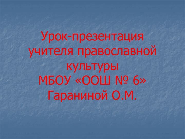 Урок-презентация  учителя православной культуры  МБОУ «ООШ № 6»  Гараниной О.М.