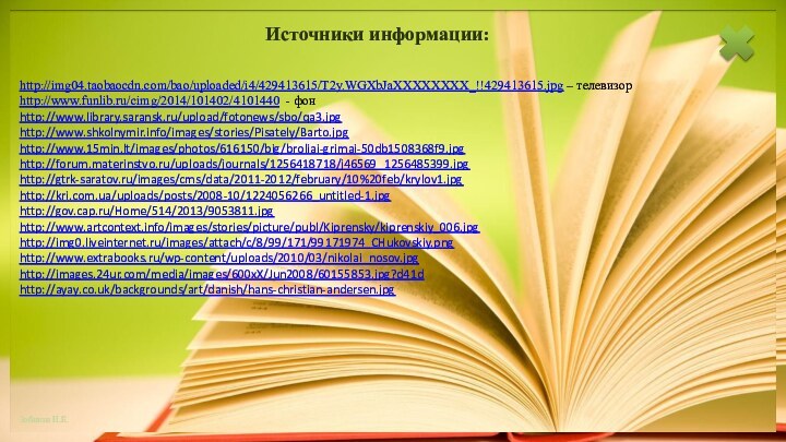 http://img04.taobaocdn.com/bao/uploaded/i4/429413615/T2y.WGXbJaXXXXXXXX_!!429413615.jpg – телевизорhttp://www.funlib.ru/cimg/2014/101402/4101440 - фон http://www.library.saransk.ru/upload/fotonews/sbo/qa3.jpg http://www.shkolnymir.info/images/stories/Pisately/Barto.jpghttp://www.15min.lt/images/photos/616150/big/broliai-grimai-50db1508368f9.jpghttp://forum.materinstvo.ru/uploads/journals/1256418718/j46569_1256485399.jpghttp://gtrk-saratov.ru/images/cms/data/2011-2012/february/10%20feb/krylov1.jpghttp://kri.com.ua/uploads/posts/2008-10/1224056266_untitled-1.jpghttp://gov.cap.ru/Home/514/2013/9053811.jpghttp://www.artcontext.info/images/stories/picture/publ/Kiprensky/kiprenskiy_006.jpghttp://img0.liveinternet.ru/images/attach/c/8/99/171/99171974_CHukovskiy.pnghttp://www.extrabooks.ru/wp-content/uploads/2010/03/nikolai_nosov.jpghttp://images.24ur.com/media/images/600xX/Jun2008/60155853.jpg?d41dhttp://ayay.co.uk/backgrounds/art/danish/hans-christian-andersen.jpg Источники информации: