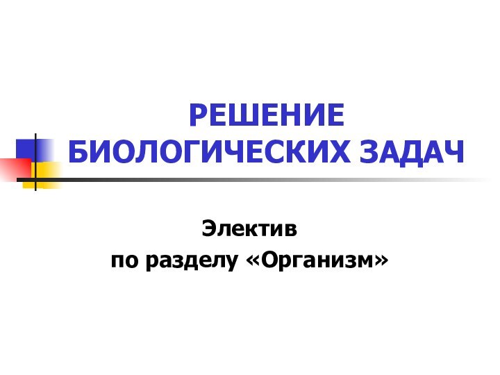 РЕШЕНИЕ БИОЛОГИЧЕСКИХ ЗАДАЧЭлективпо разделу «Организм»