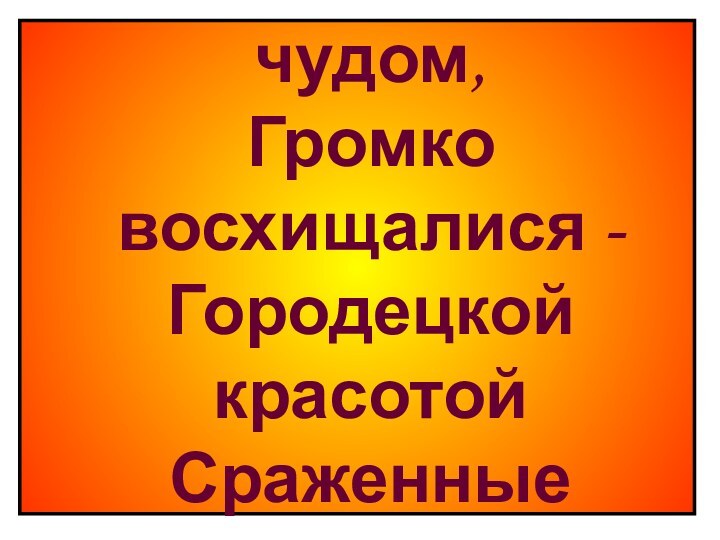 Любовались гости чудом, Громко восхищалися - Городецкой красотой Сраженные осталися.