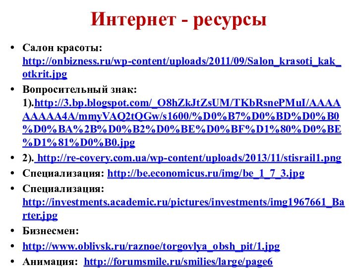 Интернет - ресурсыСалон красоты: http://onbizness.ru/wp-content/uploads/2011/09/Salon_krasoti_kak_otkrit.jpgВопросительный знак: 1).http://3.bp.blogspot.com/_O8hZkJtZsUM/TKbRsnePMuI/AAAAAAAAA4A/mmyVAQ2tQGw/s1600/%D0%B7%D0%BD%D0%B0%D0%BA%2B%D0%B2%D0%BE%D0%BF%D1%80%D0%BE%D1%81%D0%B0.jpg2). http://re-covery.com.ua/wp-content/uploads/2013/11/stisrail1.pngСпециализация: http://be.economicus.ru/img/be_1_7_3.jpgСпециализация: http://investments.academic.ru/pictures/investments/img1967661_Barter.jpgБизнесмен:http://www.oblivsk.ru/raznoe/torgovlya_obsh_pit/1.jpgАнимация: http://forumsmile.ru/smilies/large/page6