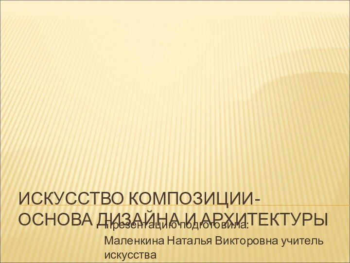 ИСКУССТВО КОМПОЗИЦИИ- ОСНОВА ДИЗАЙНА И АРХИТЕКТУРЫПрезентацию подготовила:Маленкина Наталья Викторовна учитель искусства