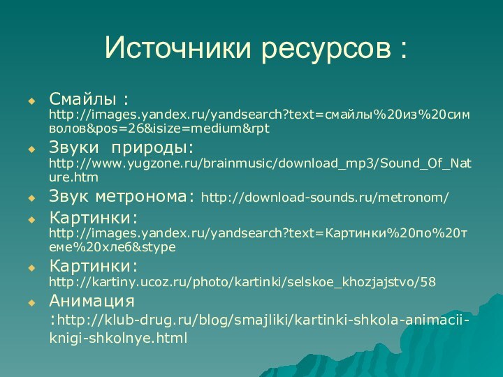 Источники ресурсов :Смайлы : http://images.yandex.ru/yandsearch?text=смайлы%20из%20символов&pos=26&isize=medium&rptЗвуки природы: http://www.yugzone.ru/brainmusic/download_mp3/Sound_Of_Nature.htmЗвук метронома: http://download-sounds.ru/metronom/Картинки: http://images.yandex.ru/yandsearch?text=Картинки%20по%20теме%20хлеб&stypeКартинки: http://kartiny.ucoz.ru/photo/kartinki/selskoe_khozjajstvo/58Анимация :http://klub-drug.ru/blog/smajliki/kartinki-shkola-animacii-knigi-shkolnye.html