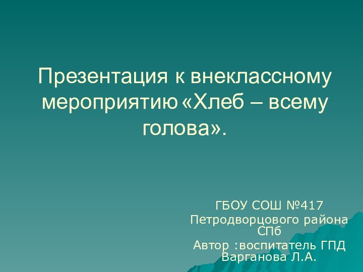 Презентация к внеклассному мероприятию «Хлеб – всему голова».ГБОУ СОШ №417Петродворцового района СПбАвтор :воспитатель ГПД Варганова Л.А.