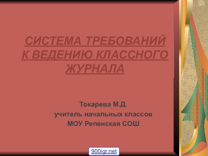 СИСТЕМА ТРЕБОВАНИЙ  К ВЕДЕНИЮ КЛАССНОГО ЖУРНАЛАТокарева М.Д.учитель начальных классов МОУ Репенская СОШ