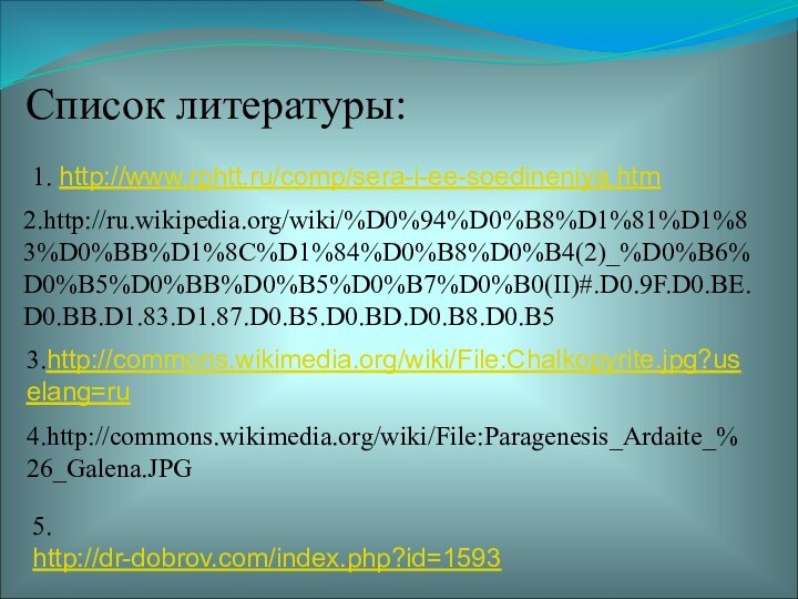 Список литературы:1. http://www.rphtt.ru/comp/sera-i-ee-soedineniya.htm 2.http://ru.wikipedia.org/wiki/%D0%94%D0%B8%D1%81%D1%83%D0%BB%D1%8C%D1%84%D0%B8%D0%B4(2)_%D0%B6%D0%B5%D0%BB%D0%B5%D0%B7%D0%B0(II)#.D0.9F.D0.BE.D0.BB.D1.83.D1.87.D0.B5.D0.BD.D0.B8.D0.B5    3.http://commons.wikimedia.org/wiki/File:Chalkopyrite.jpg?uselang=ru4.http://commons.wikimedia.org/wiki/File:Paragenesis_Ardaite_%26_Galena.JPG 5. http://dr-dobrov.com/index.php?id=1593