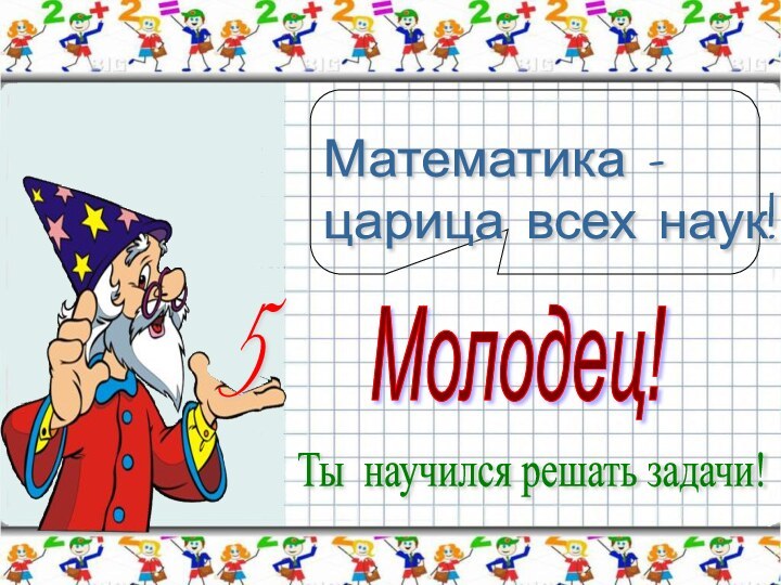 5Молодец!Ты научился решать задачи!Математика -  царица всех наук!