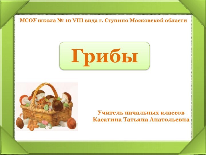 ГрибыМСОУ школа № 10 VIII вида г. Ступино Московской областиУчитель начальных классовКасатина Татьяна Анатольевна