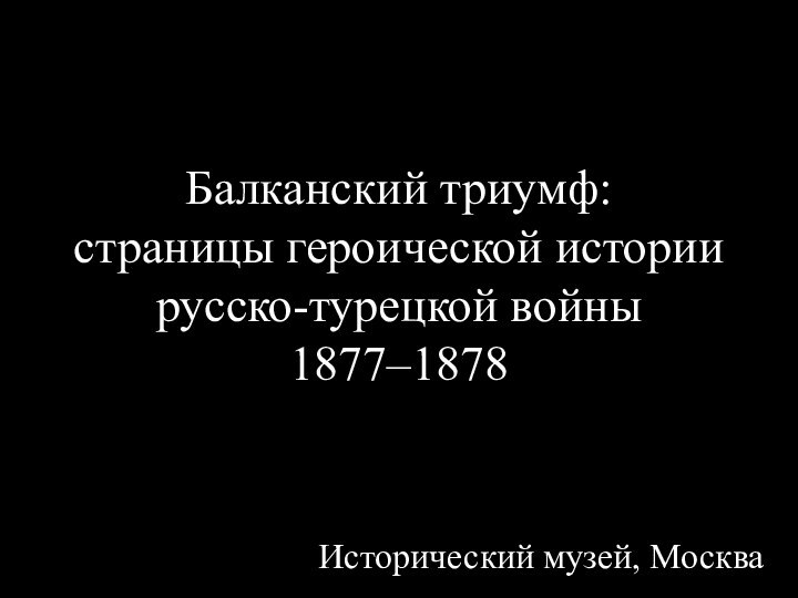 Балканский триумф:  страницы героической истории русско-турецкой войны  1877–1878 Исторический музей, Москва