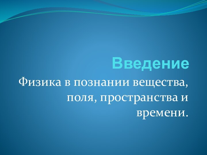 ВведениеФизика в познании вещества, поля, пространства и времени.