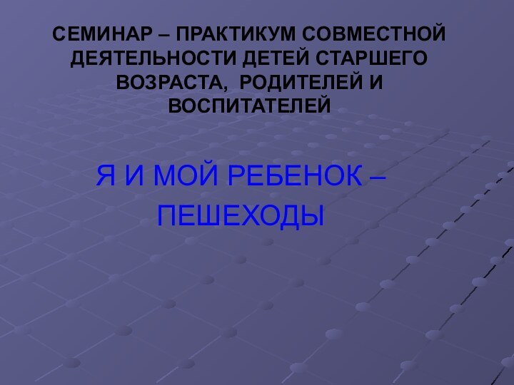 СЕМИНАР – ПРАКТИКУМ СОВМЕСТНОЙ ДЕЯТЕЛЬНОСТИ ДЕТЕЙ СТАРШЕГО ВОЗРАСТА, РОДИТЕЛЕЙ И ВОСПИТАТЕЛЕЙЯ И МОЙ РЕБЕНОК –ПЕШЕХОДЫ