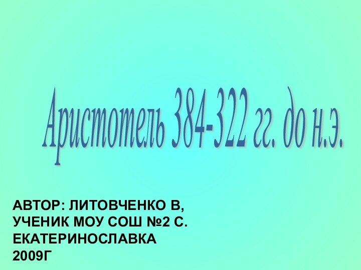 Аристотель 384-322 гг. до н.э. АВТОР: ЛИТОВЧЕНКО В,  УЧЕНИК МОУ СОШ №2 С. ЕКАТЕРИНОСЛАВКА 2009Г