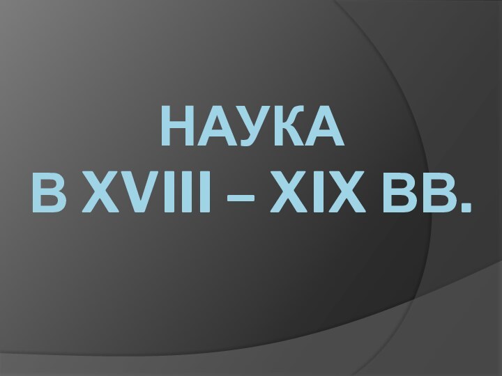 НАУКА  В XVIII – XIX ВВ.