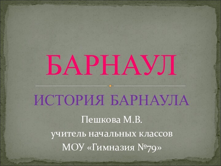 ИСТОРИЯ БАРНАУЛАБАРНАУЛПешкова М.В.учитель начальных классов МОУ «Гимназия №79»