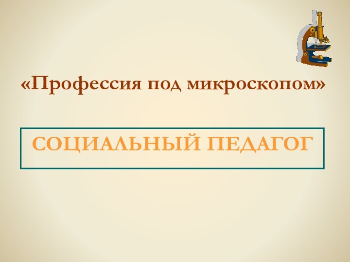 «Профессия под микроскопом»СОЦИАЛЬНЫЙ ПЕДАГОГ