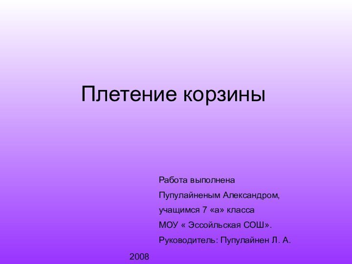 Плетение корзиныРабота выполнена Пупулайненым Александром,учащимся 7 «а» класса МОУ « Эссойльская СОШ».Руководитель: Пупулайнен Л. А.2008