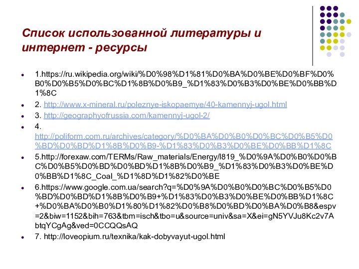 Список использованной литературы и интернет - ресурсы1.https://ru.wikipedia.org/wiki/%D0%98%D1%81%D0%BA%D0%BE%D0%BF%D0%B0%D0%B5%D0%BC%D1%8B%D0%B9_%D1%83%D0%B3%D0%BE%D0%BB%D1%8C2. http://www.x-mineral.ru/poleznye-iskopaemye/40-kamennyj-ugol.html3. http://geographyofrussia.com/kamennyj-ugol-2/4. http://poliform.com.ru/archives/category/%D0%BA%D0%B0%D0%BC%D0%B5%D0%BD%D0%BD%D1%8B%D0%B9-%D1%83%D0%B3%D0%BE%D0%BB%D1%8C5.http://forexaw.com/TERMs/Raw_materials/Energy/l819_%D0%9A%D0%B0%D0%BC%D0%B5%D0%BD%D0%BD%D1%8B%D0%B9_%D1%83%D0%B3%D0%BE%D0%BB%D1%8C_Coal_%D1%8D%D1%82%D0%BE6.https://www.google.com.ua/search?q=%D0%9A%D0%B0%D0%BC%D0%B5%D0%BD%D0%BD%D1%8B%D0%B9+%D1%83%D0%B3%D0%BE%D0%BB%D1%8C+%D0%BA%D0%B0%D1%80%D1%82%D0%B8%D0%BD%D0%BA%D0%B8&espv=2&biw=1152&bih=763&tbm=isch&tbo=u&source=univ&sa=X&ei=gN5YVJu8Kc2v7AbtqYCgAg&ved=0CCQQsAQ7. http://loveopium.ru/texnika/kak-dobyvayut-ugol.html