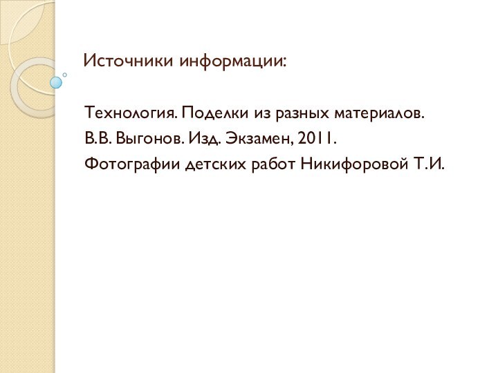 Источники информации:Технология. Поделки из разных материалов. В.В. Выгонов. Изд. Экзамен, 2011.Фотографии детских работ Никифоровой Т.И.