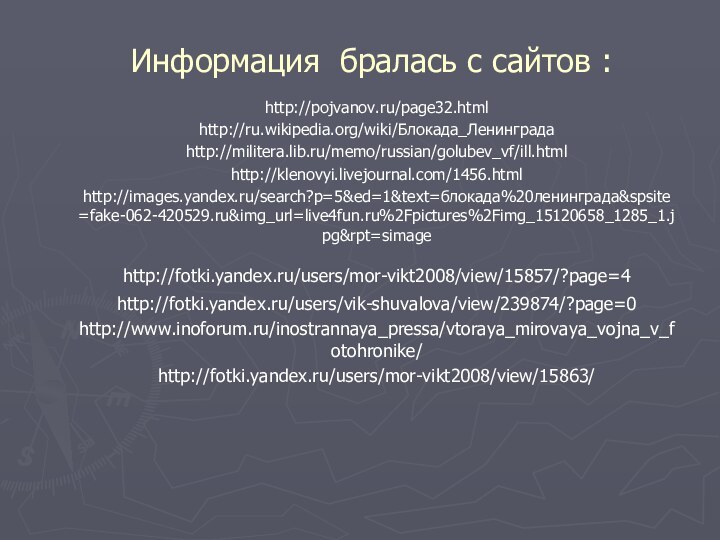 Информация бралась с сайтов :http://pojvanov.ru/page32.html http://ru.wikipedia.org/wiki/Блокада_Ленинграда http://militera.lib.ru/memo/russian/golubev_vf/ill.html http://klenovyi.livejournal.com/1456.html http://images.yandex.ru/search?p=5&ed=1&text=блокада%20ленинграда&spsite=fake-062-420529.ru&img_url=live4fun.ru%2Fpictures%2Fimg_15120658_1285_1.jpg&rpt=simage http://fotki.yandex.ru/users/mor-vikt2008/view/15857/?page=4 http://fotki.yandex.ru/users/vik-shuvalova/view/239874/?page=0 http://www.inoforum.ru/inostrannaya_pressa/vtoraya_mirovaya_vojna_v_fotohronike/ http://fotki.yandex.ru/users/mor-vikt2008/view/15863/