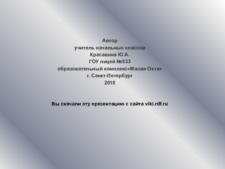 Автор учитель начальных классовКрасавина Ю.А.ГОУ лицей №533образовательный комплекс«Малая Охта»г. Санкт-Петербург2010Вы скачали эту презентацию с сайта viki.rdf.ru