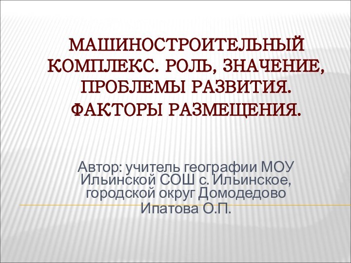 МАШИНОСТРОИТЕЛЬНЫЙ КОМПЛЕКС. РОЛЬ, ЗНАЧЕНИЕ, ПРОБЛЕМЫ РАЗВИТИЯ. ФАКТОРЫ РАЗМЕЩЕНИЯ. Автор: учитель географии МОУ