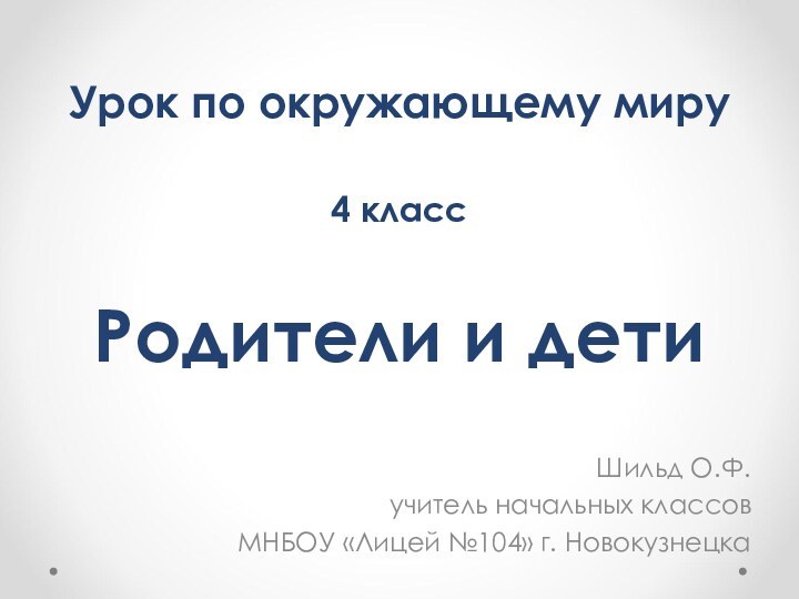 Родители и детиШильд О.Ф.учитель начальных классовМНБОУ «Лицей №104» г. НовокузнецкаУрок по окружающему миру4 класс