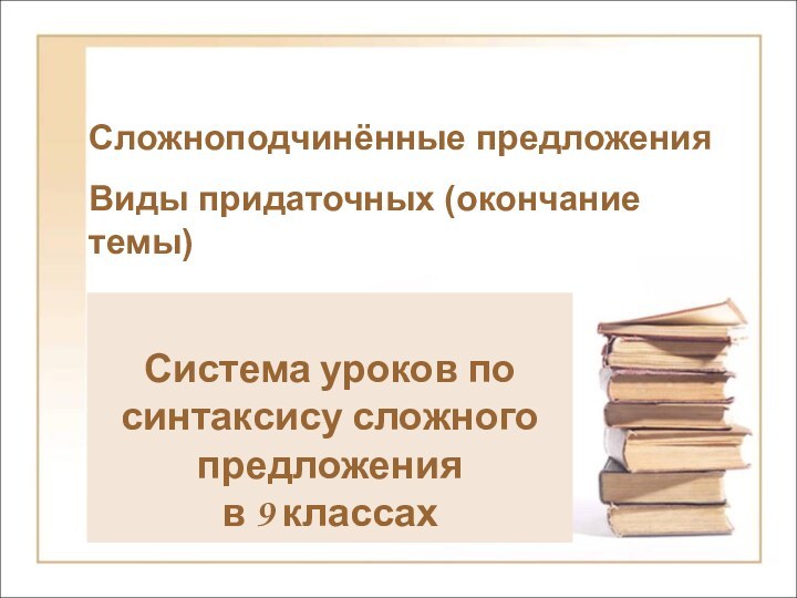 Сложноподчинённые предложения Виды придаточных (окончание темы)Система уроков по синтаксису сложного предложения в 9 классах