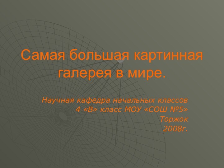 Самая большая картинная галерея в мире.Научная кафедра начальных классов4 «В» класс МОУ «СОШ №5»Торжок 2008г.