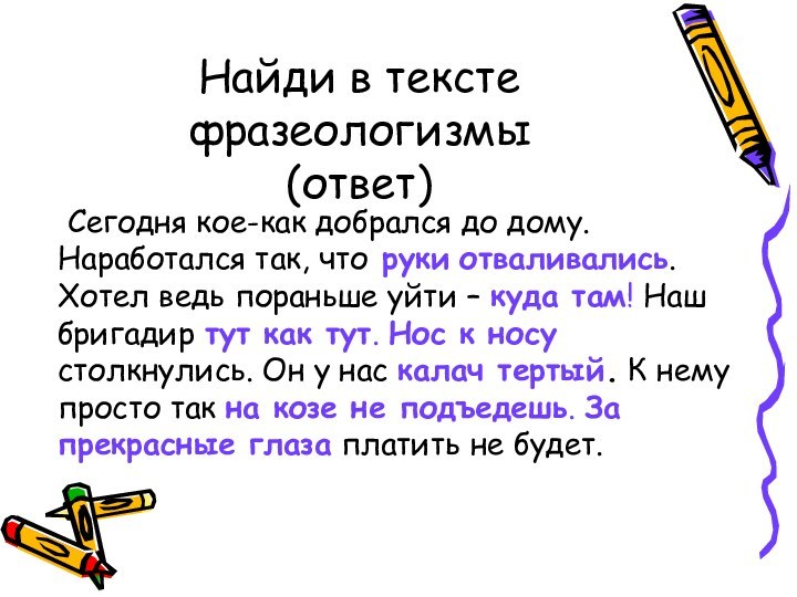 Найди в тексте  фразеологизмы (ответ)	Сегодня кое-как добрался до дому. Наработался так,