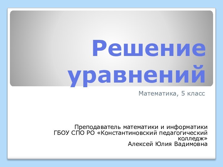 Решение уравненийМатематика, 5 классПреподаватель математики и информатикиГБОУ СПО РО «Константиновский педагогический колледж» Алексей Юлия Вадимовна