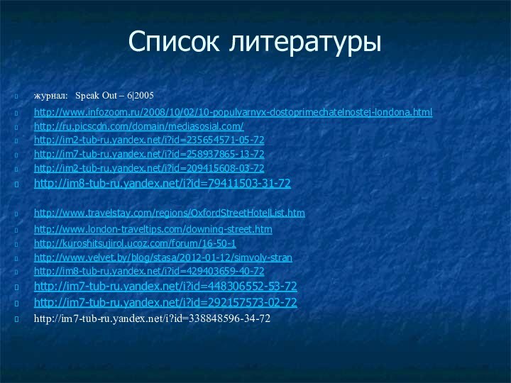 Список литературы журнал: Speak Out – 6|2005http://www.infozoom.ru/2008/10/02/10-populyarnyx-dostoprimechatelnostej-londona.htmlhttp://ru.picscdn.com/domain/mediasosial.com/http://im2-tub-ru.yandex.net/i?id=235654571-05-72http://im7-tub-ru.yandex.net/i?id=258937865-13-72http://im2-tub-ru.yandex.net/i?id=209415608-03-72http://im8-tub-ru.yandex.net/i?id=79411503-31-72http://www.travelstay.com/regions/OxfordStreetHotelList.htm http://www.london-traveltips.com/downing-street.htm http://kuroshitsujirol.ucoz.com/forum/16-50-1 http://www.velvet.by/blog/stasa/2012-01-12/simvoly-stran http://im8-tub-ru.yandex.net/i?id=429403659-40-72http://im7-tub-ru.yandex.net/i?id=448306552-53-72http://im7-tub-ru.yandex.net/i?id=292157573-02-72http://im7-tub-ru.yandex.net/i?id=338848596-34-72