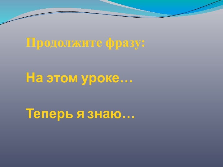 Продолжите фразу:На этом уроке…Теперь я знаю…