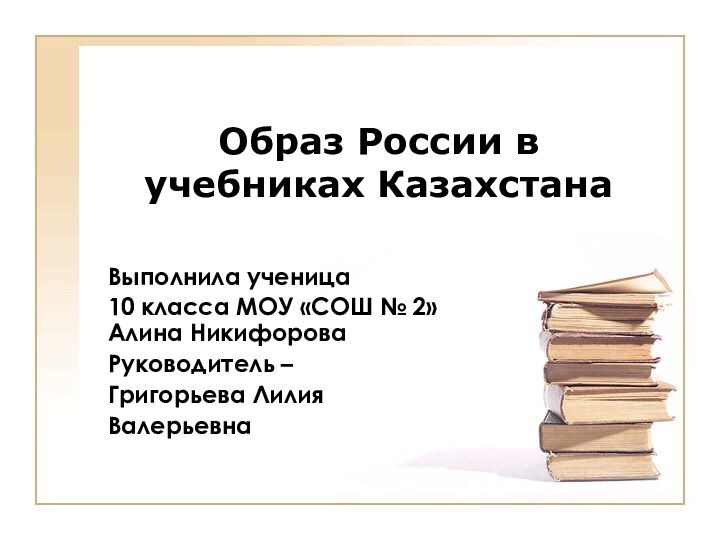 Образ России в учебниках КазахстанаВыполнила ученица 10 класса МОУ «СОШ № 2» Алина НикифороваРуководитель –Григорьева ЛилияВалерьевна