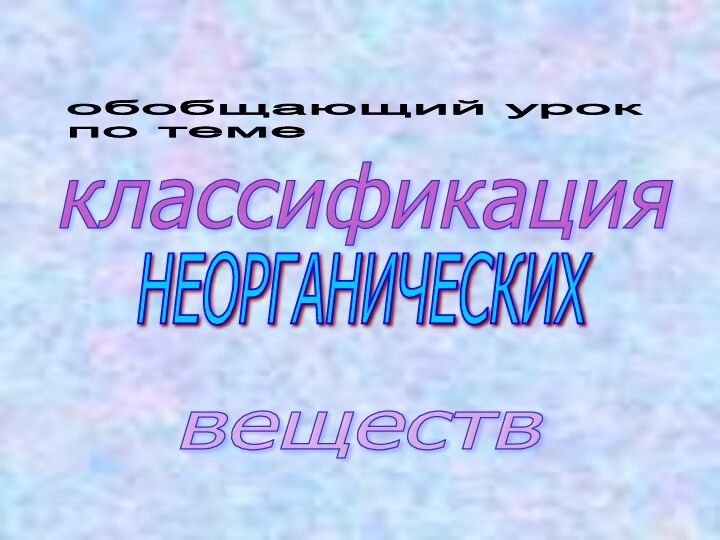 классификацияНЕОРГАНИЧЕСКИХвеществ обобщающий урок  по теме